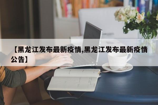 【黑龙江发布最新疫情,黑龙江发布最新疫情公告】